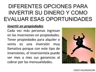 Invertir en propiedades Cada vez más personas ingresan en las inversiones en propiedades. Tener propiedades para alquiler o venta es una inversión muy llamativa porque con este tipo de inversiones, el inversionista puede ver mes a mes sus ganancias al cobrar por las mensualidades. DIFERENTES OPCIONES PARA INVERTIR SU DINERO Y COMO EVALUAR ESAS OPORTUNIDADES VIDEO VALORIZACION 