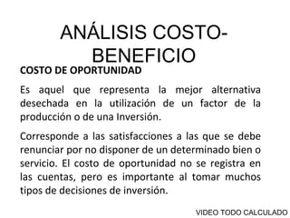 ANÁLISIS COSTO-BENEFICIO COSTO DE OPORTUNIDAD  Es aquel que representa la mejor alternativa desechada en la utilización de un factor de la producción o de una Inversión.  Corresponde a las satisfacciones a las que se debe renunciar por no disponer de un determinado bien o servicio. El costo de oportunidad no se registra en las cuentas, pero es importante al tomar muchos tipos de decisiones de inversión. VIDEO TODO CALCULADO 