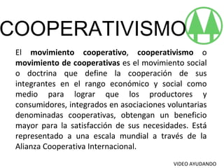 COOPERATIVISMO El  movimiento cooperativo ,  cooperativismo  o  movimiento de cooperativas  es el movimiento social o doctrina que define la cooperación de sus integrantes en el rango económico y social como medio para lograr que los productores y consumidores, integrados en asociaciones voluntarias denominadas cooperativas, obtengan un beneficio mayor para la satisfacción de sus necesidades. Está representado a una escala mundial a través de la Alianza Cooperativa Internacional. VIDEO AYUDANDO 