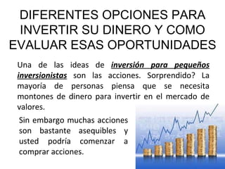 DIFERENTES OPCIONES PARA INVERTIR SU DINERO Y COMO EVALUAR ESAS OPORTUNIDADES Una de las ideas de  inversión para pequeños inversionistas  son las acciones. Sorprendido? La mayoría de personas piensa que se necesita montones de dinero para invertir en el mercado de valores. Sin embargo muchas acciones son bastante asequibles y usted podría comenzar a comprar acciones. 