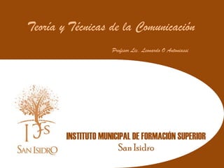 Teoría y Técnicas de la Comunicación
                     Profesor Lic. Leonardo O Antoniassi




        INSTITUTO MUNICIPAL DE FORMACIÓN SUPERIOR
                       San Isidro
 