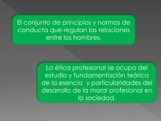 El conjunto de principios y normas de conducta que regulan las relaciones entre los hombres.La ética profesional se ocupa del estudio y fundamentación teórica de la esencia y particularidades del desarrollo de la moral profesional en la sociedad.