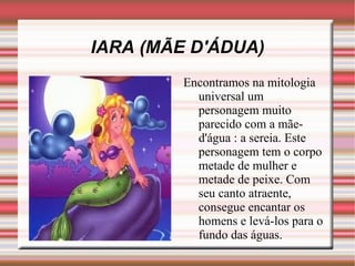 IARA (MÃE D'ÁDUA) Encontramos na mitologia universal um personagem muito parecido com a mãe-d'água : a sereia. Este personagem tem o corpo metade de mulher e metade de peixe. Com seu canto atraente, consegue encantar os homens e levá-los para o fundo das águas.  