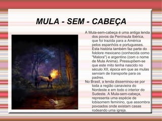 MULA - SEM - CABEÇA A Mula-sem-cabeça é uma antiga lenda dos povos da Península Ibérica, que foi trazida para a América pelos espanhóis e portugueses. Esta história também faz parte do folclore mexicano (conhecida como "Malora") e argentino (com o nome de Mula Anima). Pressupõem-se que este mito tenha nascido no século XII, época em que as mulas serviam de transporte para os padres. No Brasil, a lenda disseminou-se por toda a região canavieira do Nordeste e em todo o interior do Sudeste. A Mula-sem-cabeça, representa uma espécie de lobisomem feminino, que assombra povoados onde existam casas rodeando uma igreja. 