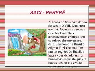 SACI - PERERÊ A Lenda do Saci data do fim do século XVIII. Durante a escravidão, as amas-secas e os caboclos-velhos assustavam as crianças com os relatos das travessuras dele. Seu nome no Brasil é origem Tupi Guarani. Em muitas regiões do Brasil, o Saci é considerado um ser brincalhão enquanto que em outros lugares ele é visto como um ser maligno.  