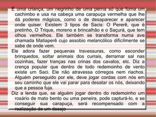 É uma criança, um negrinho de uma perna só que fuma um cachimbo e usa na cabeça uma carapuça vermelha que lhe dá poderes mágicos, como o de desaparecer e aparecer onde quiser. Existem 3 tipos de Sacis: O Pererê, que é pretinho, O Trique, moreno e brincalhão e o Saçurá, que tem olhos vermelhos. Ele também se transforma numa ave chamada Matiaperê cujo assobio melancólico dificílmente se sabe de onde vem.  Ele adora fazer pequenas travessuras, como esconder brinquedos, soltar animais dos currais, derramar sal nas cozinhas, fazer tranças nas crinas dos cavalos, etc. Diz a crença popular que dentro de todo redemoinho de vento existe um Saci. Ele não atravessa córregos nem riachos. Alguém perseguido por ele, deve jogar cordas com nós em seu caminho que ele vai parar para desatar os nós, deixando que a pessoa fuja.  Diz a lenda que, se alguém jogar dentro do redemoinho um rosário de mato bento ou uma peneira, pode capturá-lo, e se conseguir sua carapuça, será recompensado com a realização de um desejo 