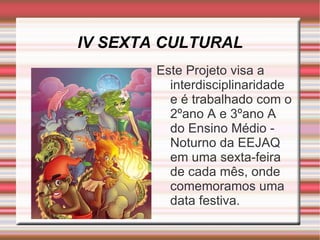 IV SEXTA CULTURAL Este Projeto visa a interdisciplinaridade e é trabalhado com o 2ºano A e 3ºano A do Ensino Médio - Noturno da EEJAQ em uma sexta-feira de cada mês, onde comemoramos uma data festiva. 