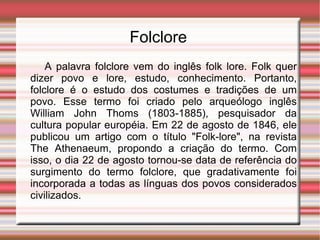 Folclore   A palavra folclore vem do inglês folk lore. Folk quer dizer povo e lore, estudo, conhecimento. Portanto, folclore é o estudo dos costumes e tradições de um povo. Esse termo foi criado pelo arqueólogo inglês William John Thoms (1803-1885), pesquisador da cultura popular européia. Em 22 de agosto de 1846, ele publicou um artigo com o título "Folk-lore", na revista The Athenaeum, propondo a criação do termo. Com isso, o dia 22 de agosto tornou-se data de referência do surgimento do termo folclore, que gradativamente foi incorporada a todas as línguas dos povos considerados civilizados. 
