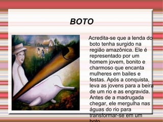 BOTO Acredita-se que a lenda do boto tenha surgido na região amazônica. Ele é representado por um homem jovem, bonito e charmoso que encanta mulheres em bailes e festas. Após a conquista, leva as jovens para a beira de um rio e as engravida. Antes de a madrugada chegar, ele mergulha nas águas do rio para transformar-se em um boto 