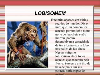 LOBISOMEM Este mito aparece em várias regiões do mundo. Diz o mito que um homem foi atacado por um lobo numa noite de lua cheia e não morreu, porém desenvolveu a capacidade de transforma-se em lobo nas noites de lua cheia. Nestas noites, o lobisomem ataca todos aqueles que encontra pela frente. Somente um tiro de bala de prata em seu coração seria capaz de matá-lo.  