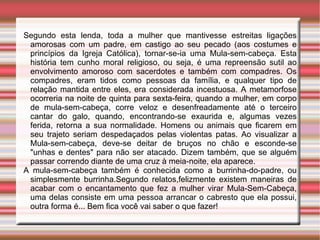 Segundo esta lenda, toda a mulher que mantivesse estreitas ligações amorosas com um padre, em castigo ao seu pecado (aos costumes e princípios da Igreja Católica), tornar-se-ia uma Mula-sem-cabeça. Esta história tem cunho moral religioso, ou seja, é uma repreensão sutil ao envolvimento amoroso com sacerdotes e também com compadres. Os compadres, eram tidos como pessoas da família, e qualquer tipo de relação mantida entre eles, era considerada incestuosa. A metamorfose ocorreria na noite de quinta para sexta-feira, quando a mulher, em corpo de mula-sem-cabeça, corre veloz e desenfreadamente até o terceiro cantar do galo, quando, encontrando-se exaurida e, algumas vezes ferida, retorna a sua normalidade. Homens ou animais que ficarem em seu trajeto seriam despedaçados pelas violentas patas. Ao visualizar a Mula-sem-cabeça, deve-se deitar de bruços no chão e esconde-se "unhas e dentes" para não ser atacado. Dizem também, que se alguém passar correndo diante de uma cruz à meia-noite, ela aparece.  A mula-sem-cabeça também é conhecida como a burrinha-do-padre, ou simplesmente burrinha.Segundo relatos,felizmente existem maneiras de acabar com o encantamento que fez a mulher virar Mula-Sem-Cabeça, uma delas consiste em uma pessoa arrancar o cabresto que ela possui, outra forma é... Bem fica você vai saber o que fazer! 