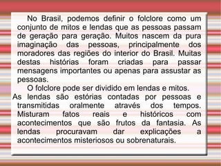 No Brasil, podemos definir o folclore como um conjunto de mitos e lendas que as pessoas passam de geração para geração. Muitos nascem da pura imaginação das pessoas, principalmente dos moradores das regiões do interior do Brasil. Muitas destas histórias foram criadas para passar mensagens importantes ou apenas para assustar as pessoas.  O folclore pode ser dividido em lendas e mitos.  As lendas são estórias contadas por pessoas e transmitidas oralmente através dos tempos. Misturam fatos reais e históricos com acontecimentos que são frutos da fantasia. As lendas procuravam dar explicações a acontecimentos misteriosos ou sobrenaturais.  