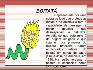 BOITATÁ Representada por uma cobra de fogo que protege as matas e os animais e tem a capacidade de perseguir e matar aqueles que desrespeitam a natureza. Acredita-se que este mito é de origem indígena e que seja um dos primeiros do folclore brasileiro. Foram encontrados relatos do boitatá em cartas do padre jesuíta José de Anchieta, em 1560. Na região nordeste, o boitatá é conhecido como fogo que corre.  