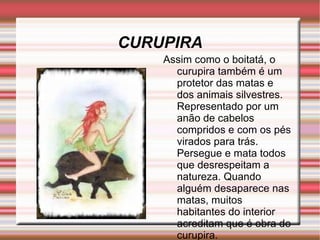 CURUPIRA Assim como o boitatá, o curupira também é um protetor das matas e dos animais silvestres. Representado por um anão de cabelos compridos e com os pés virados para trás. Persegue e mata todos que desrespeitam a natureza. Quando alguém desaparece nas matas, muitos habitantes do interior acreditam que é obra do curupira.  