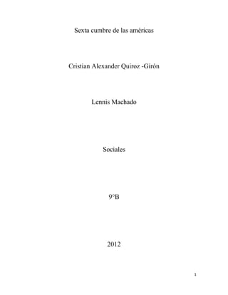 Sexta cumbre de las américas




Cristian Alexander Quiroz -Girón




        Lennis Machado




            Sociales




              9°B




             2012



                                   1
 