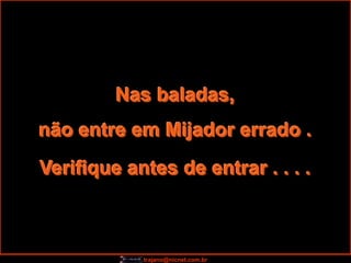Nas baladas,
não entre em Mijador errado .
Verifique antes de entrar . . . .



            trajano@nicnet.com.br
 