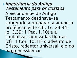  Importância
            do Antigo
 Testamento para os cristãos
 A «economia» do Antigo
 Testamento destinava-se
 sobretudo a preparar, a anunciar
 proféticamente (cfr. Lc. 24,44;
 Jo. 5,39; 1 Ped. 1,10) e a
 simbolizar com várias figuras
 (cfr. 1 Cor. 10,11) o advento de
 Cristo, redentor universal, e o do
 reino messiânico.
 