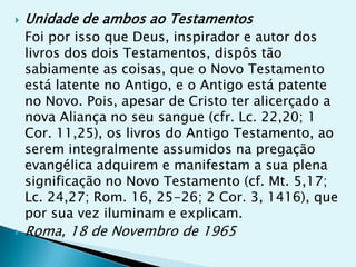    Unidade de ambos ao Testamentos
    Foi por isso que Deus, inspirador e autor dos
    livros dos dois Testamentos, dispôs tão
    sabiamente as coisas, que o Novo Testamento
    está latente no Antigo, e o Antigo está patente
    no Novo. Pois, apesar de Cristo ter alicerçado a
    nova Aliança no seu sangue (cfr. Lc. 22,20; 1
    Cor. 11,25), os livros do Antigo Testamento, ao
    serem integralmente assumidos na pregação
    evangélica adquirem e manifestam a sua plena
    significação no Novo Testamento (cf. Mt. 5,17;
    Lc. 24,27; Rom. 16, 25-26; 2 Cor. 3, 1416), que
    por sua vez iluminam e explicam.
   Roma, 18 de Novembro de 1965
 