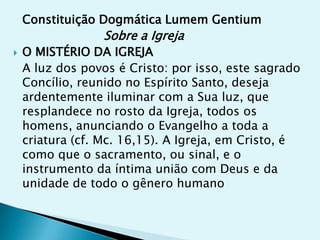 Constituição Dogmática Lumem Gentium
                  Sobre a Igreja
   O MISTÉRIO DA IGREJA
    A luz dos povos é Cristo: por isso, este sagrado
    Concílio, reunido no Espírito Santo, deseja
    ardentemente iluminar com a Sua luz, que
    resplandece no rosto da Igreja, todos os
    homens, anunciando o Evangelho a toda a
    criatura (cf. Mc. 16,15). A Igreja, em Cristo, é
    como que o sacramento, ou sinal, e o
    instrumento da íntima união com Deus e da
    unidade de todo o gênero humano
 