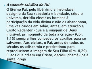    A vontade salvífica do Pai
    O Eterno Pai, pelo libérrimo e insondável
    desígnio da Sua sabedoria e bondade, criou o
    universo, decidiu elevar os homens à
    participação da vida divina e não os abandonou,
    uma vez caídos em Adão, antes, em atenção a
    Cristo Redentor «que é a imagem de Deus
    invisível, primogênito de toda a criação» (Col.
    1,15) sempre lhes concedeu os auxílios para se
    salvarem. Aos eleitos, o Pai, antes de todos os
    séculos os «discerniu e predestinou para
    reproduzirem a imagem de Seu Filho (Rm. 8,29).
    E, aos que crêem em Cristo, decidiu chamá-los à
    santa Igreja
 