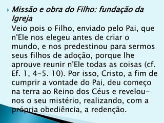    Missão e obra do Filho: fundação da
    Igreja
    Veio pois o Filho, enviado pelo Pai, que
    n'Ele nos elegeu antes de criar o
    mundo, e nos predestinou para sermos
    seus filhos de adoção, porque lhe
    aprouve reunir n'Ele todas as coisas (cf.
    Ef. 1, 4-5. 10). Por isso, Cristo, a fim de
    cumprir a vontade do Pai, deu começo
    na terra ao Reino dos Céus e revelou-
    nos o seu mistério, realizando, com a
    própria obediência, a redenção.
 