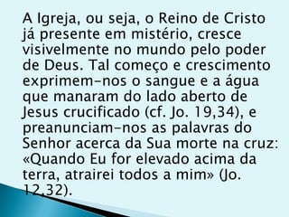 A Igreja, ou seja, o Reino de Cristo
já presente em mistério, cresce
visivelmente no mundo pelo poder
de Deus. Tal começo e crescimento
exprimem-nos o sangue e a água
que manaram do lado aberto de
Jesus crucificado (cf. Jo. 19,34), e
preanunciam-nos as palavras do
Senhor acerca da Sua morte na cruz:
«Quando Eu for elevado acima da
terra, atrairei todos a mim» (Jo.
12,32).
 
