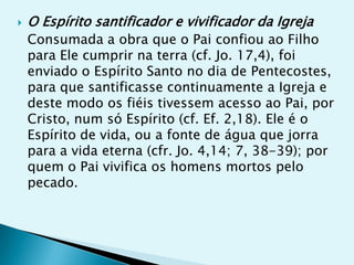    O Espírito santificador e vivificador da Igreja
    Consumada a obra que o Pai confiou ao Filho
    para Ele cumprir na terra (cf. Jo. 17,4), foi
    enviado o Espírito Santo no dia de Pentecostes,
    para que santificasse continuamente a Igreja e
    deste modo os fiéis tivessem acesso ao Pai, por
    Cristo, num só Espírito (cf. Ef. 2,18). Ele é o
    Espírito de vida, ou a fonte de água que jorra
    para a vida eterna (cfr. Jo. 4,14; 7, 38-39); por
    quem o Pai vivifica os homens mortos pelo
    pecado.
 