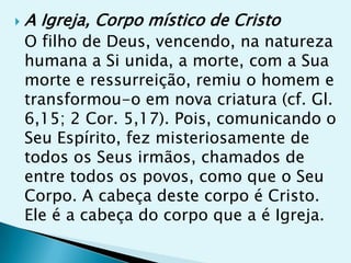    A Igreja, Corpo místico de Cristo
    O filho de Deus, vencendo, na natureza
    humana a Si unida, a morte, com a Sua
    morte e ressurreição, remiu o homem e
    transformou-o em nova criatura (cf. Gl.
    6,15; 2 Cor. 5,17). Pois, comunicando o
    Seu Espírito, fez misteriosamente de
    todos os Seus irmãos, chamados de
    entre todos os povos, como que o Seu
    Corpo. A cabeça deste corpo é Cristo.
    Ele é a cabeça do corpo que a é Igreja.
 