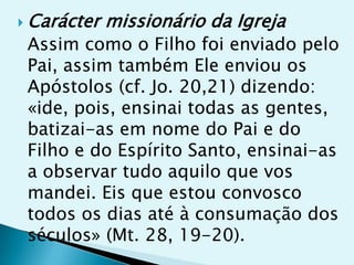  Carácter   missionário da Igreja
 Assim como o Filho foi enviado pelo
 Pai, assim também Ele enviou os
 Apóstolos (cf. Jo. 20,21) dizendo:
 «ide, pois, ensinai todas as gentes,
 batizai-as em nome do Pai e do
 Filho e do Espírito Santo, ensinai-as
 a observar tudo aquilo que vos
 mandei. Eis que estou convosco
 todos os dias até à consumação dos
 séculos» (Mt. 28, 19-20).
 