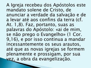 A Igreja recebeu dos Apóstolos este
mandato solene de Cristo, de
anunciar a verdade da salvação e de
a levar até aos confins da terra (cf.
At. 1,8). Faz, portanto, suas as
palavras do Apóstolo: «ai de mim,
se não prego o Evangelho» (1 Cor.
9,16), e por isso continua a mandar
incessantemente os seus arautos,
até que as novas igrejas se formem
plenamente e prossigam, por sua
vez, a obra da evangelização.
 