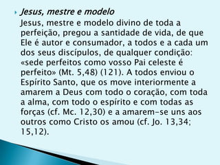    Jesus, mestre e modelo
    Jesus, mestre e modelo divino de toda a
    perfeição, pregou a santidade de vida, de que
    Ele é autor e consumador, a todos e a cada um
    dos seus discípulos, de qualquer condição:
    «sede perfeitos como vosso Pai celeste é
    perfeito» (Mt. 5,48) (121). A todos enviou o
    Espírito Santo, que os move interiormente a
    amarem a Deus com todo o coração, com toda
    a alma, com todo o espírito e com todas as
    forças (cf. Mc. 12,30) e a amarem-se uns aos
    outros como Cristo os amou (cf. Jo. 13,34;
    15,12).
 
