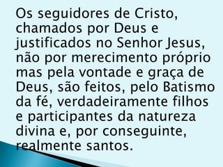 Os seguidores de Cristo,
chamados por Deus e
justificados no Senhor Jesus,
não por merecimento próprio
mas pela vontade e graça de
Deus, são feitos, pelo Batismo
da fé, verdadeiramente filhos
e participantes da natureza
divina e, por conseguinte,
realmente santos.
 