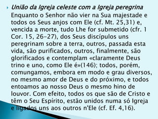    União da Igreja celeste com a Igreja peregrina
    Enquanto o Senhor não vier na Sua majestade e
    todos os Seus anjos com Ele (cf. Mt. 25,31) e,
    vencida a morte, tudo Lhe for submetido (cfr. 1
    Cor. 15, 26-27), dos Seus discípulos uns
    peregrinam sobre a terra, outros, passada esta
    vida, são purificados, outros, finalmente, são
    glorificados e contemplam «claramente Deus
    trino e uno, como Ele é»(146); todos, porém,
    comungamos, embora em modo e grau diversos,
    no mesmo amor de Deus e do próximo, e todos
    entoamos ao nosso Deus o mesmo hino de
    louvor. Com efeito, todos os que são de Cristo e
    têm o Seu Espírito, estão unidos numa só Igreja
    e ligados uns aos outros n'Ele (cf. Ef. 4,16).
 