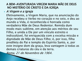 A BEM-AVENTURADA VIRGEM MARIA MÃE DE DEUS
    NO MISTÉRIO DE CRISTO E DA IGREJA
   A Virgem e a Igreja
    Efetivamente, a Virgem Maria, que na anunciação do
    Anjo recebeu o Verbo no coração e no seio, e deu ao
    mundo a Vida, é reconhecida e honrada como
    verdadeira Mãe de Deus Redentor. Remida dum
    modo mais sublime, em atenção aos méritos de seu
    Filho, e unida a Ele por um vínculo estreito e
    indissolúvel, foi enriquecida com a excelsa missão e
    dignidade de Mãe de Deus Filho; é, por isso, filha
    predileta do Pai e templo do Espírito Santo, e, por
    este insigne dom da graça, leva vantagem à todas as
    demais criaturas do céu e da terra.
    Roma, 21 de Novembro de 1964.
 