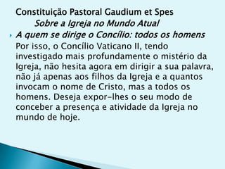 Constituição Pastoral Gaudium et Spes
        Sobre a Igreja no Mundo Atual
   A quem se dirige o Concílio: todos os homens
    Por isso, o Concílio Vaticano II, tendo
    investigado mais profundamente o mistério da
    Igreja, não hesita agora em dirigir a sua palavra,
    não já apenas aos filhos da Igreja e a quantos
    invocam o nome de Cristo, mas a todos os
    homens. Deseja expor-lhes o seu modo de
    conceber a presença e atividade da Igreja no
    mundo de hoje.
 