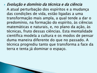   Evolução e domínio da técnica e da ciência
    A atual perturbação dos espíritos e a mudança
    das condições de vida, estão ligadas a uma
    transformação mais ampla, a qual tende a dar o
    predomínio, na formação do espírito, às ciências
    matemáticas e naturais, e, no plano da ação, às
    técnicas, fruto dessas ciências. Esta mentalidade
    científica modela a cultura e os modos de pensar
    duma maneira diferente do que no passado. A
    técnica progrediu tanto que transforma a face da
    terra e tenta já dominar o espaço.
 