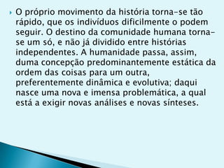    O próprio movimento da história torna-se tão
    rápido, que os indivíduos dificilmente o podem
    seguir. O destino da comunidade humana torna-
    se um só, e não já dividido entre histórias
    independentes. A humanidade passa, assim,
    duma concepção predominantemente estática da
    ordem das coisas para um outra,
    preferentemente dinâmica e evolutiva; daqui
    nasce uma nova e imensa problemática, a qual
    está a exigir novas análises e novas sínteses.
 