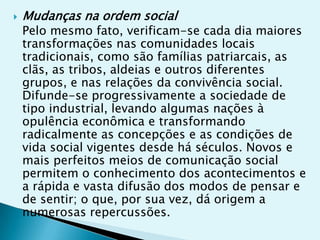    Mudanças na ordem social
    Pelo mesmo fato, verificam-se cada dia maiores
    transformações nas comunidades locais
    tradicionais, como são famílias patriarcais, as
    clãs, as tribos, aldeias e outros diferentes
    grupos, e nas relações da convivência social.
    Difunde-se progressivamente a sociedade de
    tipo industrial, levando algumas nações à
    opulência econômica e transformando
    radicalmente as concepções e as condições de
    vida social vigentes desde há séculos. Novos e
    mais perfeitos meios de comunicação social
    permitem o conhecimento dos acontecimentos e
    a rápida e vasta difusão dos modos de pensar e
    de sentir; o que, por sua vez, dá origem a
    numerosas repercussões.
 