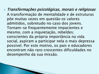    Transformações psicológicas, morais e religiosas
    A transformação de mentalidade e de estruturas
    põe muitas vezes em questão os valores
    admitidos, sobretudo no caso dos jovens.
    Tornam-se frequentemente impacientes e
    mesmo, com a inquietação, rebeldes;
    conscientes da própria importância na vida
    social, aspiram a participar nela o mais depressa
    possível. Por este motivo, os pais e educadores
    encontram não raro crescentes dificuldades no
    desempenho da sua missão.
 