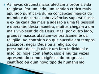    As novas circunstâncias afectam a própria vida
    religiosa. Por um lado, um sentido crítico mais
    apurado purifica-a duma concepção mágica do
    mundo e de certas sobrevivências supersticiosas,
    e exige cada dia mais a adesão a uma fé pessoal
    e operante; desta maneira, muitos chegam a um
    mais vivo sentido de Deus. Mas, por outro lado,
    grandes massas afastam-se praticamente da
    religião. Ao contrário do que sucedia em tempos
    passados, negar Deus ou a religião, ou
    prescindir deles já não é um fato individual e
    insólito: hoje, com efeito, isso é muitas vezes
    apresentado como exigência do progresso
    científico ou dum novo tipo de humanismo.
 