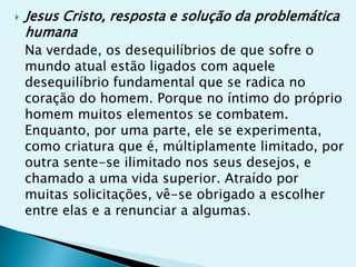   Jesus Cristo, resposta e solução da problemática
    humana
    Na verdade, os desequilíbrios de que sofre o
    mundo atual estão ligados com aquele
    desequilíbrio fundamental que se radica no
    coração do homem. Porque no íntimo do próprio
    homem muitos elementos se combatem.
    Enquanto, por uma parte, ele se experimenta,
    como criatura que é, múltiplamente limitado, por
    outra sente-se ilimitado nos seus desejos, e
    chamado a uma vida superior. Atraído por
    muitas solicitações, vê-se obrigado a escolher
    entre elas e a renunciar a algumas.
 