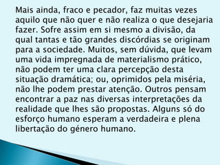 Mais ainda, fraco e pecador, faz muitas vezes
aquilo que não quer e não realiza o que desejaria
fazer. Sofre assim em si mesmo a divisão, da
qual tantas e tão grandes discórdias se originam
para a sociedade. Muitos, sem dúvida, que levam
uma vida impregnada de materialismo prático,
não podem ter uma clara percepção desta
situação dramática; ou, oprimidos pela miséria,
não lhe podem prestar atenção. Outros pensam
encontrar a paz nas diversas interpretações da
realidade que lhes são propostas. Alguns só do
esforço humano esperam a verdadeira e plena
libertação do género humano.
 