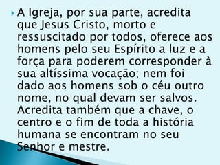 AIgreja, por sua parte, acredita
que Jesus Cristo, morto e
ressuscitado por todos, oferece aos
homens pelo seu Espírito a luz e a
força para poderem corresponder à
sua altíssima vocação; nem foi
dado aos homens sob o céu outro
nome, no qual devam ser salvos.
Acredita também que a chave, o
centro e o fim de toda a história
humana se encontram no seu
Senhor e mestre.
 