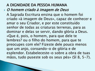 A DIGNIDADE DA PESSOA HUMANA
   O homem criado à imagem de Deus
    A Sagrada Escritura ensina que o homem foi
    criado «à imagem de Deus», capaz de conhecer e
    amar o seu Criador, e por este constituído
    senhor de todas as criaturas terrenas, para as
    dominar e delas se servir, dando glória a Deus.
    «Que é, pois, o homem, para que dele te
    lembres? ou o filho do homem, para que te
    preocupes com ele? Fizeste dele pouco menos
    que um anjo, coroando-o de glória e de
    esplendor. Estabeleceste-o sobre a obra de tuas
    mãos, tudo puseste sob os seus pés» (Sl 8, 5-7).
 