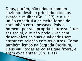 Deus, porém, não criou o homem
sozinho: desde o princípio criou-os
«varão e mulher (Gn. 1,27); e a sua
união constitui a primeira forma de
comunhão entre pessoas. Pois o
homem, por sua própria natureza, é um
ser social, que não pode viver nem
desenvolver as suas qualidades sem
entrar em relação com os outros. Como
também lemos na Sagrada Escritura,
Deus viu «todas as coisas que fizera, e
eram excelentes» (Gn. 1,31).
 