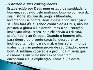    O pecado e suas consequências
    Estabelecido por Deus num estado de santidade, o
    homem, seduzido pelo maligno, logo no começo da
    sua história abusou da própria liberdade,
    levantando-se contra Deus e desejando alcançar o
    seu fim fora d'Ele. Tendo conhecido a Deus, não lhe
    prestou a glória a Ele devida, mas o seu coração
    insensato obscureceu-se e ele serviu à criatura,
    preferindo-a ao Criador. Quando o homem olha
    para dentro do próprio coração, descobre-se
    inclinado também para o mal, e imerso em muitos
    males, que não podem provir de seu Criador, que é
    bom. A sublime vocação e a profunda miséria que
    os homens em si mesmos experimentam,
    encontram a sua explicação última à luz desta
    revelação.
 