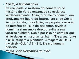   Cristo, o homem novo
    Na realidade, o mistério do homem só no
    mistério do Verbo encarnado se esclarece
    verdadeiramente. Adão, o primeiro homem, era
    efetivamente figura do futuro, isto é, de Cristo
    Senhor. Cristo, novo Adão, na própria revelação
    do mistério do Pai e do seu amor, revela o
    homem a si mesmo e descobre-lhe a sua
    vocação sublime. Não é por isso de admirar que
    as verdades acima ditas tenham n'Ele a sua fonte
    e n'Ele atinjam a plenitude. «Imagem de Deus
    invisível» (Col. 1,15) (21), Ele é o homem
    perfeito.
   Roma, 7 de Dezembro de 1965
 