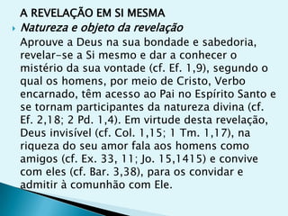 A REVELAÇÃO EM SI MESMA
   Natureza e objeto da revelação
    Aprouve a Deus na sua bondade e sabedoria,
    revelar-se a Si mesmo e dar a conhecer o
    mistério da sua vontade (cf. Ef. 1,9), segundo o
    qual os homens, por meio de Cristo, Verbo
    encarnado, têm acesso ao Pai no Espírito Santo e
    se tornam participantes da natureza divina (cf.
    Ef. 2,18; 2 Pd. 1,4). Em virtude desta revelação,
    Deus invisível (cf. Col. 1,15; 1 Tm. 1,17), na
    riqueza do seu amor fala aos homens como
    amigos (cf. Ex. 33, 11; Jo. 15,1415) e convive
    com eles (cf. Bar. 3,38), para os convidar e
    admitir à comunhão com Ele.
 