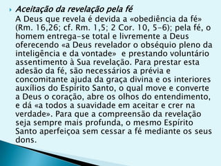    Aceitação da revelação pela fé
    A Deus que revela é devida a «obediência da fé»
    (Rm. 16,26; cf. Rm. 1,5; 2 Cor. 10, 5-6); pela fé, o
    homem entrega-se total e livremente a Deus
    oferecendo «a Deus revelador o obséquio pleno da
    inteligência e da vontade» e prestando voluntário
    assentimento à Sua revelação. Para prestar esta
    adesão da fé, são necessários a prévia e
    concomitante ajuda da graça divina e os interiores
    auxílios do Espírito Santo, o qual move e converte
    a Deus o coração, abre os olhos do entendimento,
    e dá «a todos a suavidade em aceitar e crer na
    verdade». Para que a compreensão da revelação
    seja sempre mais profunda, o mesmo Espírito
    Santo aperfeiçoa sem cessar a fé mediante os seus
    dons.
 