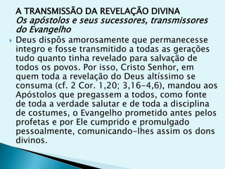 A TRANSMISSÃO DA REVELAÇÃO DIVINA
    Os apóstolos e seus sucessores, transmissores
    do Evangelho
   Deus dispôs amorosamente que permanecesse
    integro e fosse transmitido a todas as gerações
    tudo quanto tinha revelado para salvação de
    todos os povos. Por isso, Cristo Senhor, em
    quem toda a revelação do Deus altíssimo se
    consuma (cf. 2 Cor. 1,20; 3,16-4,6), mandou aos
    Apóstolos que pregassem a todos, como fonte
    de toda a verdade salutar e de toda a disciplina
    de costumes, o Evangelho prometido antes pelos
    profetas e por Ele cumprido e promulgado
    pessoalmente, comunicando-lhes assim os dons
    divinos.
 